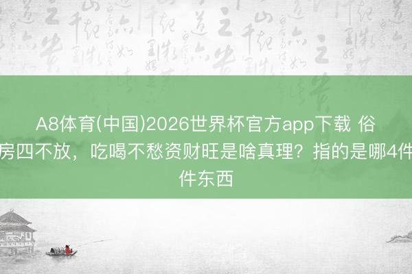A8体育(中国)2026世界杯官方app下载 俗话厨房四不放，吃喝不愁资财旺是啥真理？指的是哪4件东西