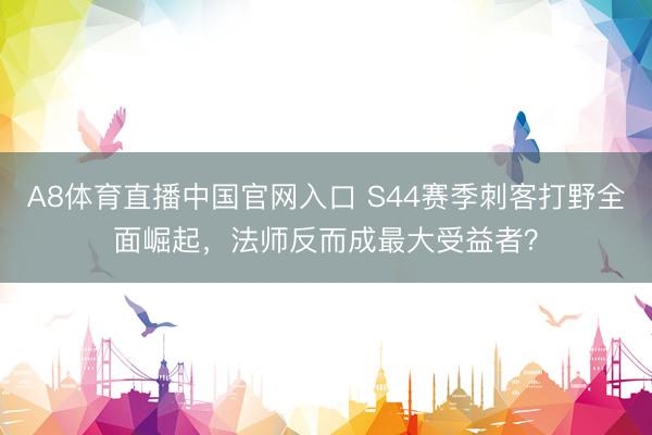 A8体育直播中国官网入口 S44赛季刺客打野全面崛起，法师反而成最大受益者？
