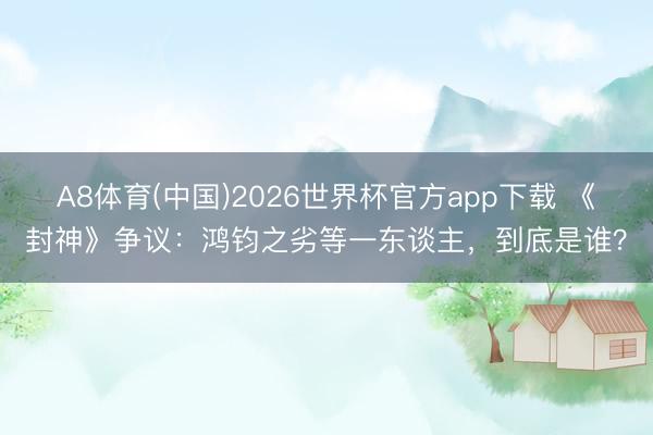 A8体育(中国)2026世界杯官方app下载 《封神》争议：鸿钧之劣等一东谈主，到底是谁？