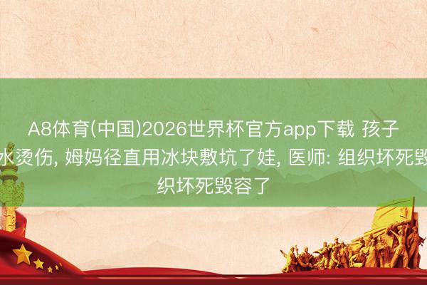 A8体育(中国)2026世界杯官方app下载 孩子被滚水烫伤， 姆妈径直用冰块敷坑了娃， 医师: 组织坏死毁容了