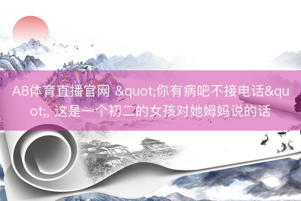 A8体育直播官网 "你有病吧不接电话"， 这是一个初二的女孩对她姆妈说的话