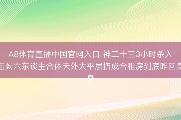 A8体育直播中国官网入口 神二十三3小时杀入玉阙六东谈主合体天外大平层挤成合租房到底咋回身