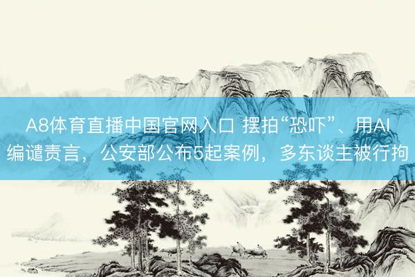 A8体育直播中国官网入口 摆拍“恐吓”、用AI编谴责言，公安部公布5起案例，多东谈主被行拘
