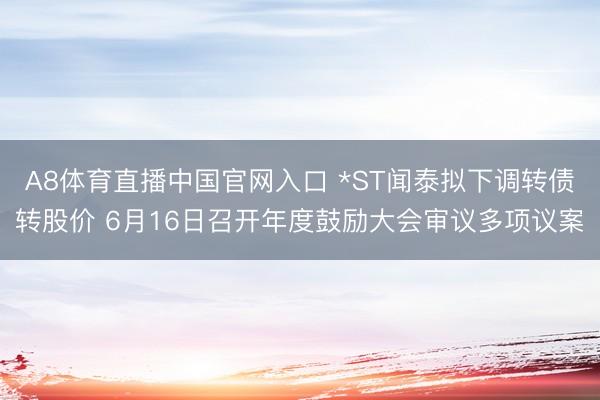 A8体育直播中国官网入口 *ST闻泰拟下调转债转股价 6月16日召开年度鼓励大会审议多项议案