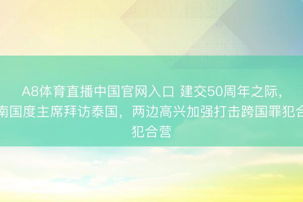 A8体育直播中国官网入口 建交50周年之际，越南国度主席拜访泰国，两边高兴加强打击跨国罪犯合营