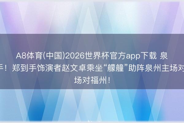 A8体育(中国)2026世界杯官方app下载 泉州到手！郑到手饰演者赵文卓乘坐“艨艟”助阵泉州主场对福州！