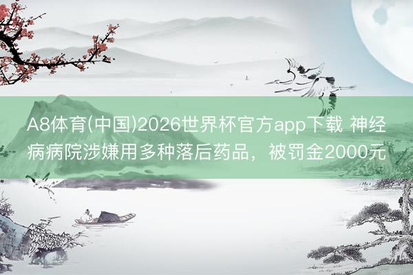 A8体育(中国)2026世界杯官方app下载 神经病病院涉嫌用多种落后药品，被罚金2000元