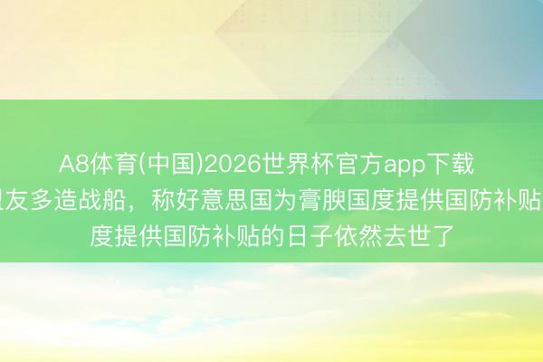 A8体育(中国)2026世界杯官方app下载 好意思防长喊话盟友多造战船，称好意思国为膏腴国度提供国防补贴的日子依然去世了