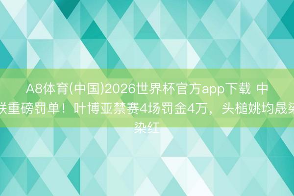 A8体育(中国)2026世界杯官方app下载 中足联重磅罚单！叶博亚禁赛4场罚金4万，头槌姚均晟染红