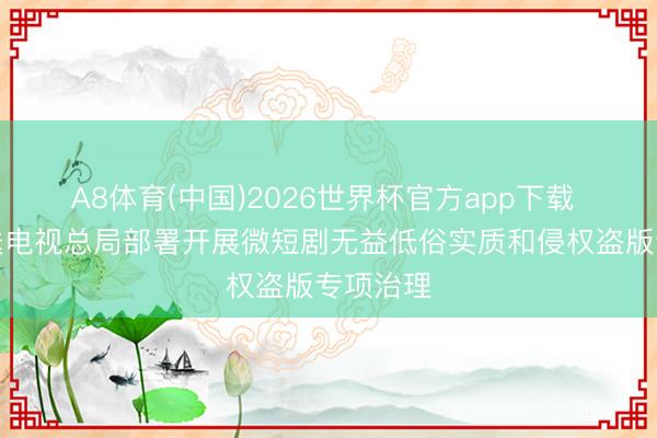 A8体育(中国)2026世界杯官方app下载 国度播送电视总局部署开展微短剧无益低俗实质和侵权盗版专项治理