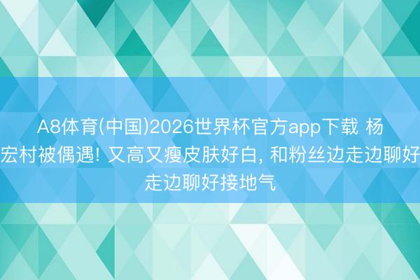 A8体育(中国)2026世界杯官方app下载 杨紫夜游宏村被偶遇! 又高又瘦皮肤好白， 和粉丝边走边聊好接地气