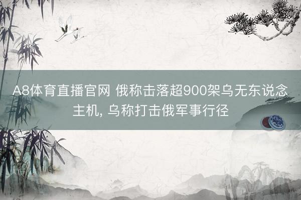 A8体育直播官网 俄称击落超900架乌无东说念主机， 乌称打击俄军事行径