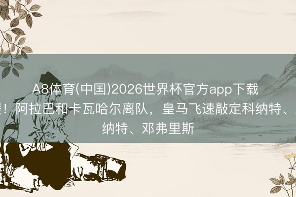 A8体育(中国)2026世界杯官方app下载 光速引援！阿拉巴和卡瓦哈尔离队，皇马飞速敲定科纳特、邓弗里斯