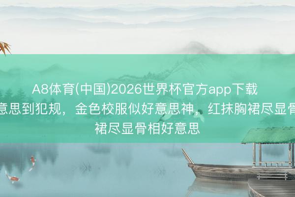 A8体育(中国)2026世界杯官方app下载 高圆圆好意思到犯规,金色校服似好意思神,红抹胸裙尽显骨相好意思