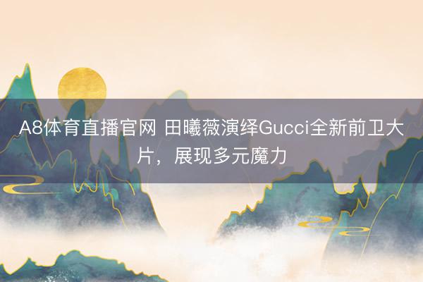 A8体育直播官网 田曦薇演绎Gucci全新前卫大片，展现多元魔力