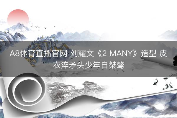 A8体育直播官网 刘耀文《2 MANY》造型 皮衣淬矛头少年自桀骜
