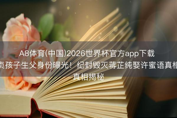 A8体育(中国)2026世界杯官方app下载 鲁贞贞孩子生父身份曝光！纪封毁灭蒋芷纯娶许蜜语真相揭秘