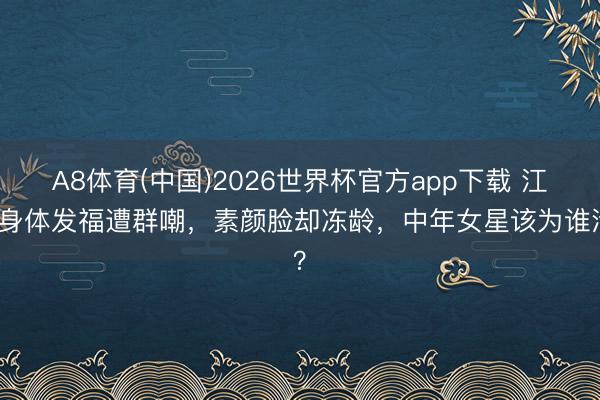 A8体育(中国)2026世界杯官方app下载 江珊身体发福遭群嘲，素颜脸却冻龄，中年女星该为谁活？