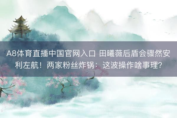 A8体育直播中国官网入口 田曦薇后盾会骤然安利左航！两家粉丝炸锅：这波操作啥事理？