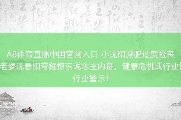 A8体育直播中国官网入口 小沈阳减肥过度险丧命！老婆沈春阳夸耀惊东说念主内幕，健康危机成行业警示！
