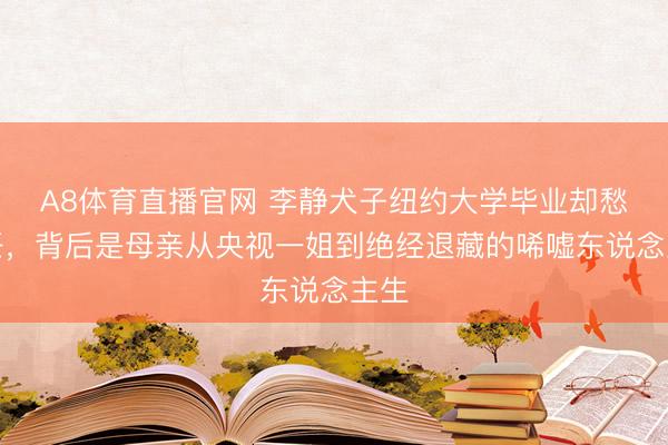 A8体育直播官网 李静犬子纽约大学毕业却愁责任，背后是母亲从央视一姐到绝经退藏的唏嘘东说念主生