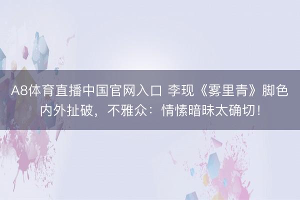A8体育直播中国官网入口 李现《雾里青》脚色内外扯破，不雅众：情愫暗昧太确切！