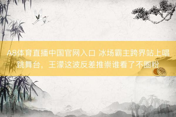 A8体育直播中国官网入口 冰场霸主跨界站上唱跳舞台,王濛这波反差推崇谁看了不圈粉