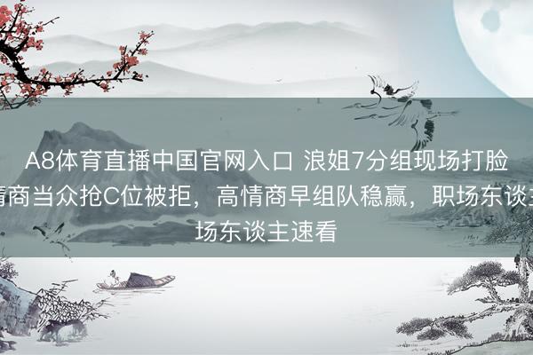 A8体育直播中国官网入口 浪姐7分组现场打脸!低情商当众抢C位被拒,高情商早组队稳赢,职场东谈主速看
