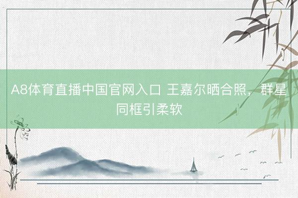 A8体育直播中国官网入口 王嘉尔晒合照，群星同框引柔软