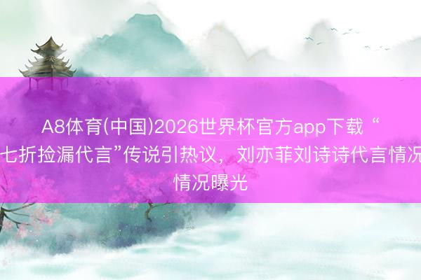 A8体育(中国)2026世界杯官方app下载 “85花七折捡漏代言”传说引热议，刘亦菲刘诗诗代言情况曝光