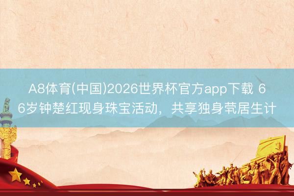 A8体育(中国)2026世界杯官方app下载 66岁钟楚红现身珠宝活动，共享独身茕居生计