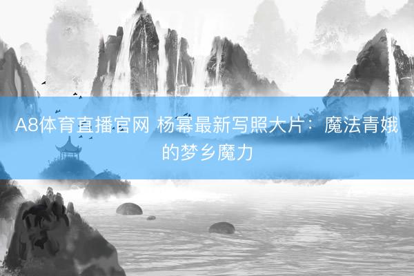 A8体育直播官网 杨幂最新写照大片：魔法青娥的梦乡魔力