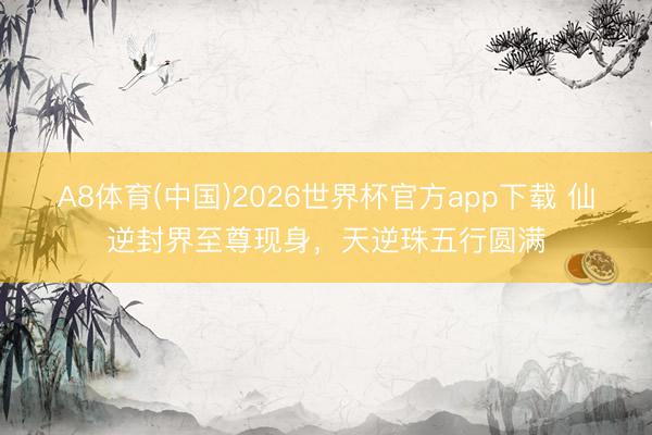 A8体育(中国)2026世界杯官方app下载 仙逆封界至尊现身，天逆珠五行圆满