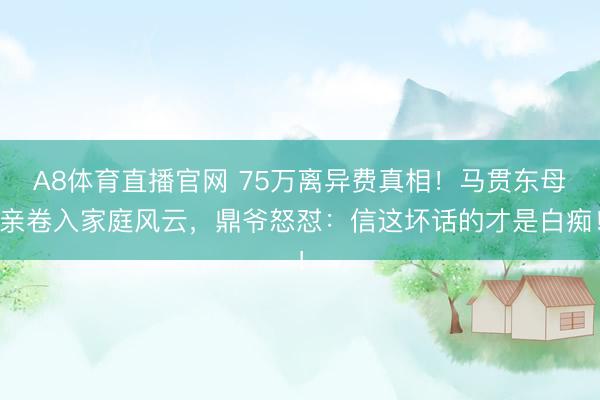 A8体育直播官网 75万离异费真相!马贯东母亲卷入家庭风云,鼎爷怒怼:信这坏话的才是白痴!