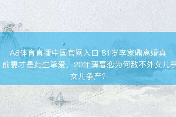 A8体育直播中国官网入口 81岁李家鼎离婚真相：前妻才是此生挚爱，20年薄暮恋为何敌不外女儿争产？