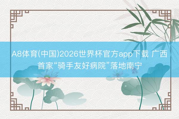 A8体育(中国)2026世界杯官方app下载 广西首家“骑手友好病院”落地南宁