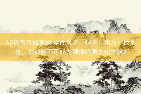 A8体育直播官网 学而念念「焊进」华为平板系统，训诫能不可成为硬件的原生化才略?