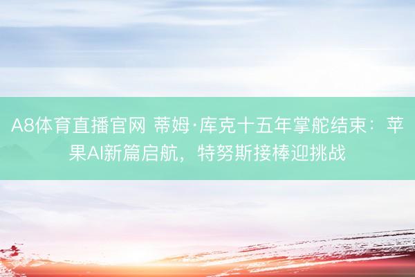 A8体育直播官网 蒂姆·库克十五年掌舵结束：苹果AI新篇启航，特努斯接棒迎挑战
