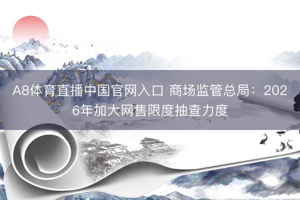 A8体育直播中国官网入口 商场监管总局：2026年加大网售限度抽查力度