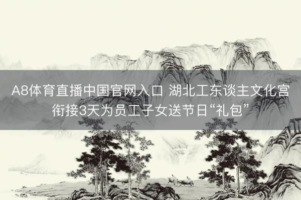 A8体育直播中国官网入口 湖北工东谈主文化宫衔接3天为员工子女送节日“礼包”