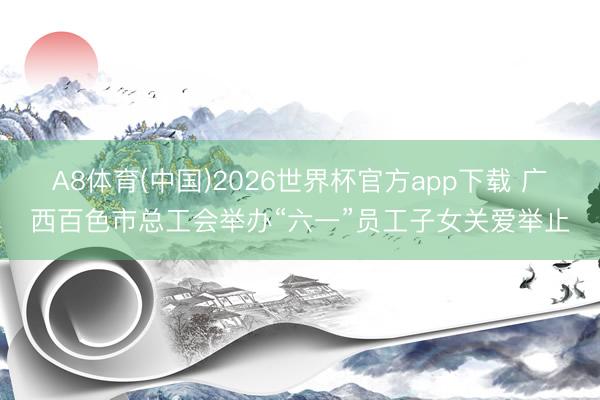 A8体育(中国)2026世界杯官方app下载 广西百色市总工会举办“六一”员工子女关爱举止