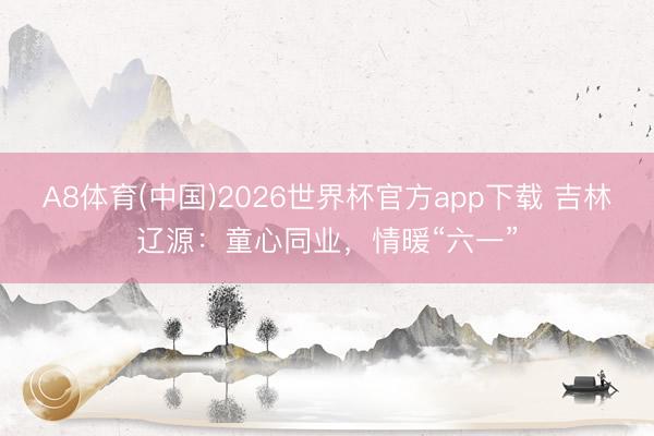 A8体育(中国)2026世界杯官方app下载 吉林辽源：童心同业，情暖“六一”
