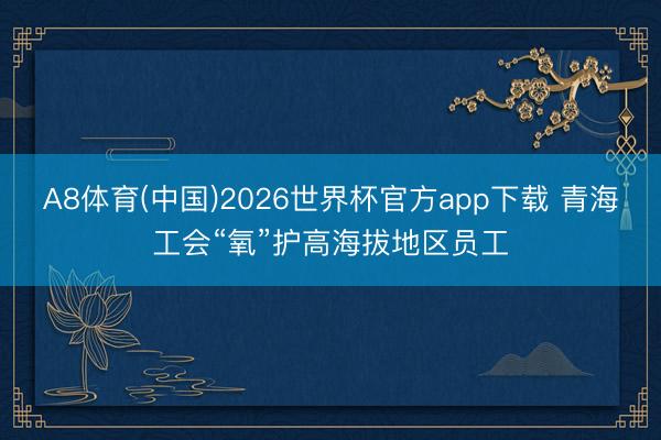 A8体育(中国)2026世界杯官方app下载 青海工会“氧”护高海拔地区员工