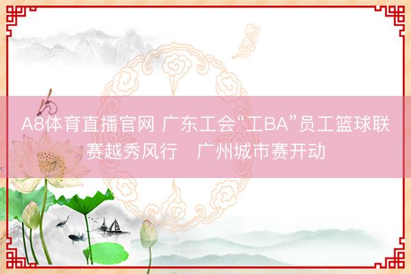 A8体育直播官网 广东工会“工BA”员工篮球联赛越秀风行・广州城市赛开动