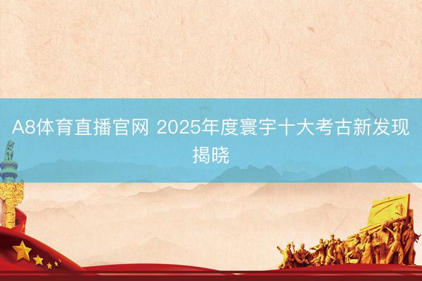 A8体育直播官网 2025年度寰宇十大考古新发现揭晓