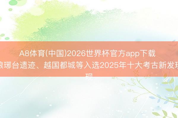 A8体育(中国)2026世界杯官方app下载 琅琊台遗迹、越国都城等入选2025年十大考古新发现