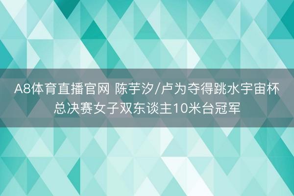 A8体育直播官网 陈芋汐/卢为夺得跳水宇宙杯总决赛女子双东谈主10米台冠军