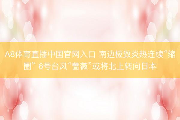 A8体育直播中国官网入口 南边极致炎热连续“缩圈” 6号台风“蔷薇”或将北上转向日本