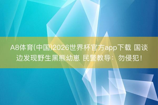 A8体育(中国)2026世界杯官方app下载 国谈边发现野生黑熊幼崽 民警教导：勿侵犯！