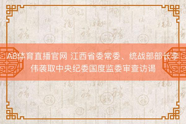 A8体育直播官网 江西省委常委、统战部部长李伟袭取中央纪委国度监委审查访谒